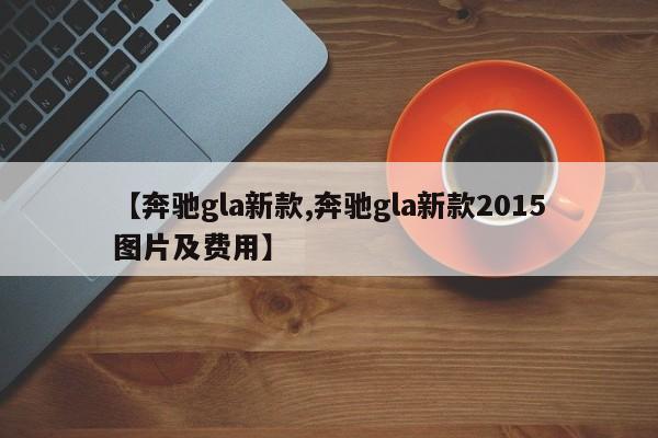 【奔驰gla新款,奔驰gla新款2015图片及费用】