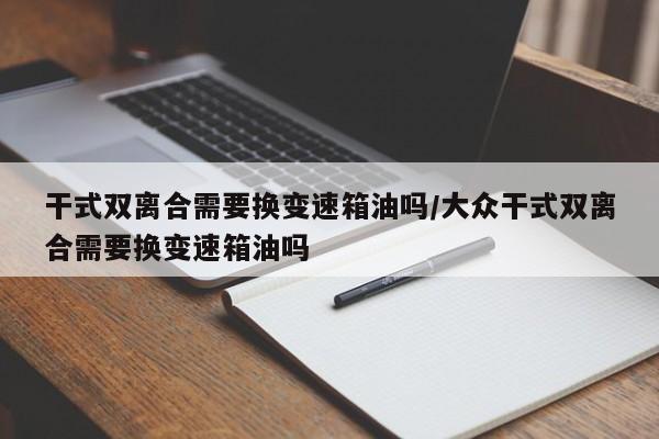 干式双离合需要换变速箱油吗/大众干式双离合需要换变速箱油吗