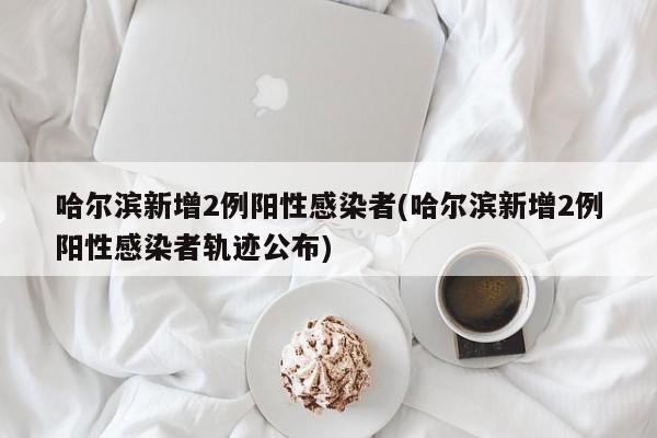哈尔滨新增2例阳性感染者(哈尔滨新增2例阳性感染者轨迹公布)