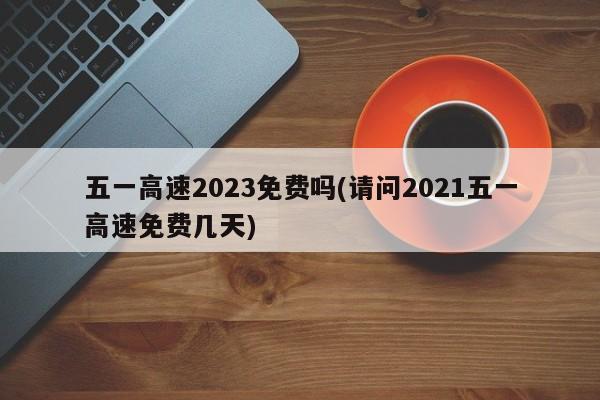 五一高速2023免费吗(请问2021五一高速免费几天)