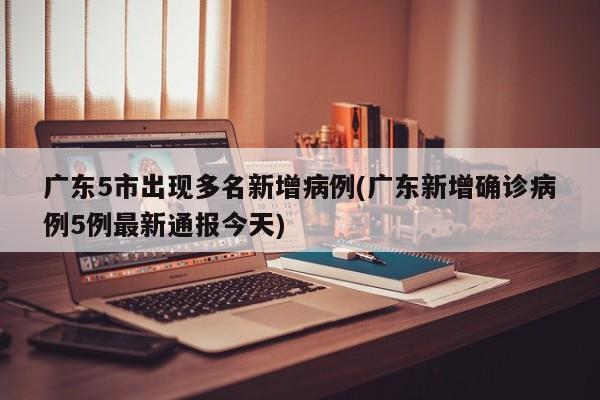 广东5市出现多名新增病例(广东新增确诊病例5例最新通报今天)