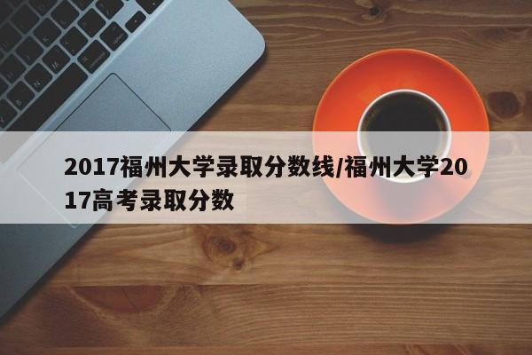 2017福州大学录取分数线/福州大学2017高考录取分数