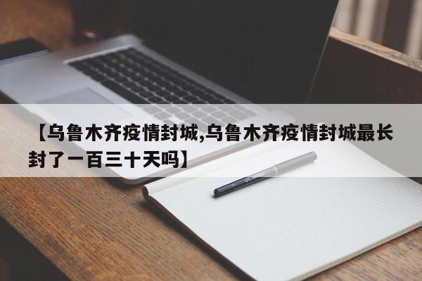 【乌鲁木齐疫情封城,乌鲁木齐疫情封城最长封了一百三十天吗】