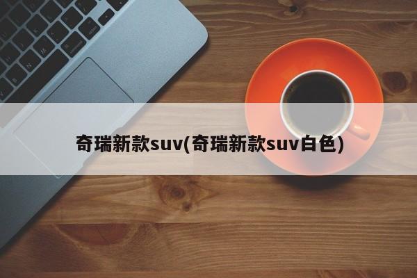 奇瑞新款suv(奇瑞新款suv白色)