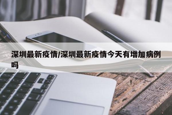 深圳最新疫情/深圳最新疫情今天有增加病例吗