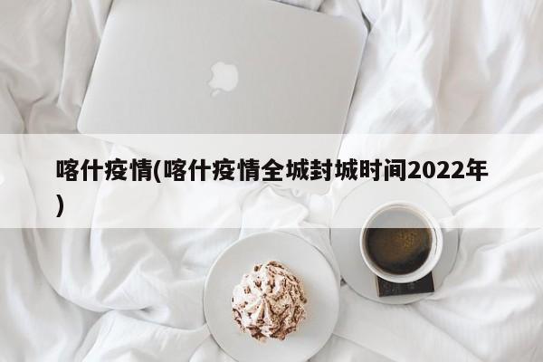 喀什疫情(喀什疫情全城封城时间2022年)