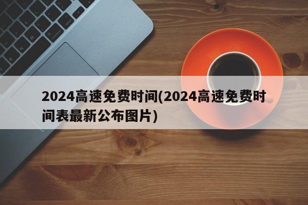 2024高速免费时间(2024高速免费时间表最新公布图片)