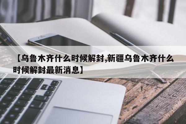【乌鲁木齐什么时候解封,新疆乌鲁木齐什么时候解封最新消息】