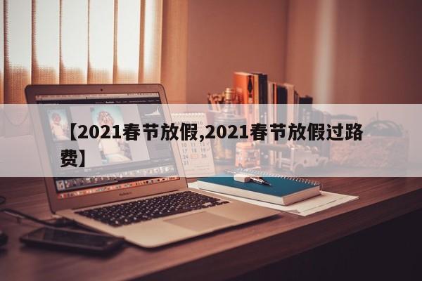【2021春节放假,2021春节放假过路费】