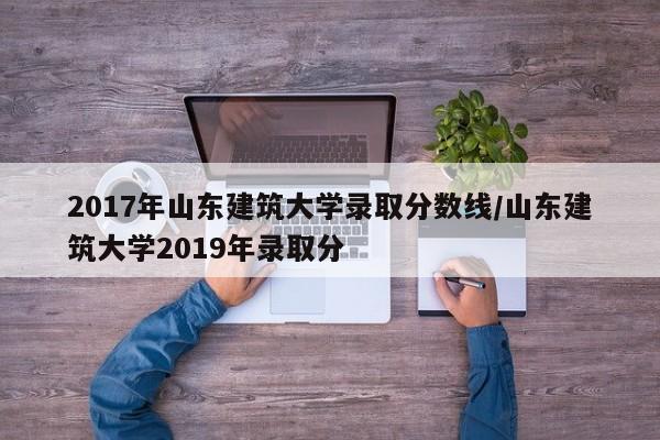 2017年山东建筑大学录取分数线/山东建筑大学2019年录取分