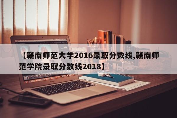 【赣南师范大学2016录取分数线,赣南师范学院录取分数线2018】
