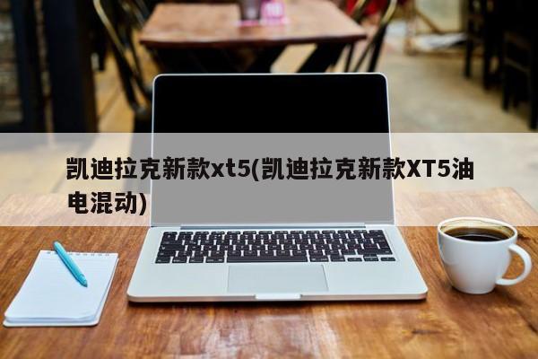 凯迪拉克新款xt5(凯迪拉克新款XT5油电混动)