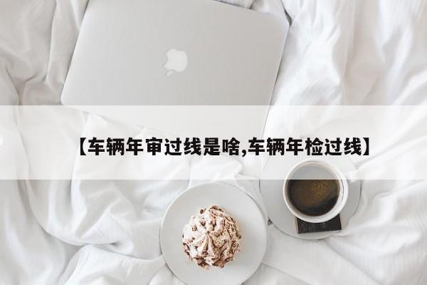 【车辆年审过线是啥,车辆年检过线】