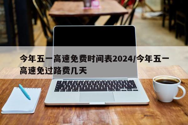 今年五一高速免费时间表2024/今年五一高速免过路费几天