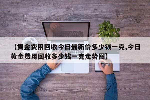 【黄金费用回收今日最新价多少钱一克,今日黄金费用回收多少钱一克走势图】