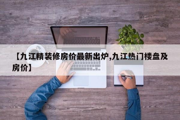 【九江精装修房价最新出炉,九江热门楼盘及房价】