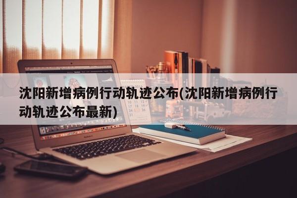 沈阳新增病例行动轨迹公布(沈阳新增病例行动轨迹公布最新)
