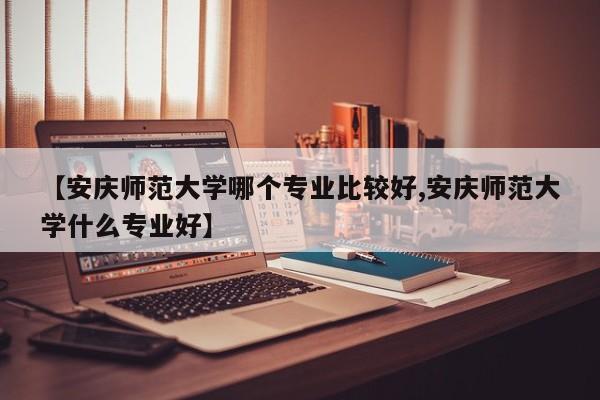 【安庆师范大学哪个专业比较好,安庆师范大学什么专业好】