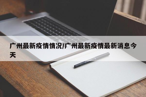 广州最新疫情情况/广州最新疫情最新消息今天