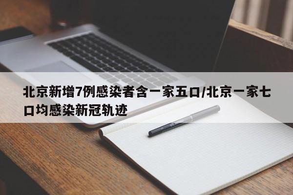 北京新增7例感染者含一家五口/北京一家七口均感染新冠轨迹