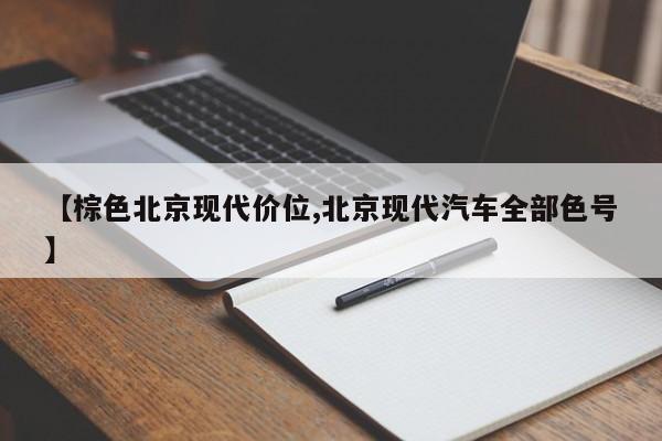 【棕色北京现代价位,北京现代汽车全部色号】