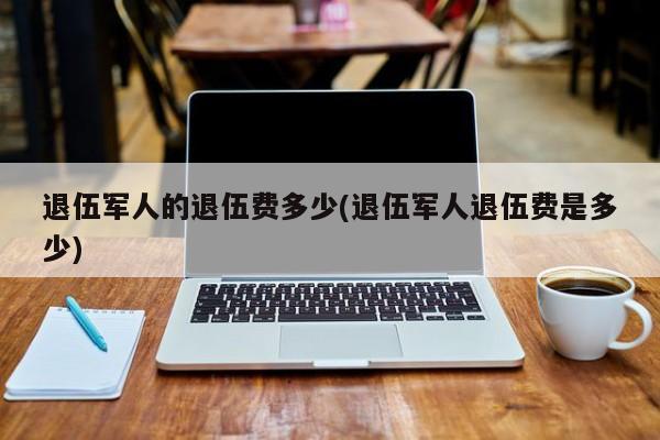 退伍军人的退伍费多少(退伍军人退伍费是多少)