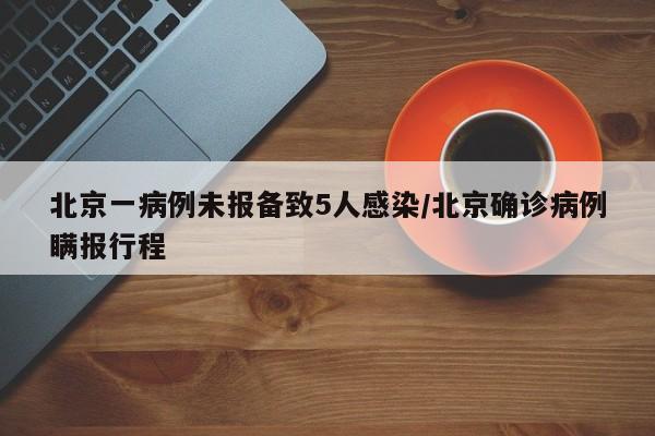 北京一病例未报备致5人感染/北京确诊病例瞒报行程