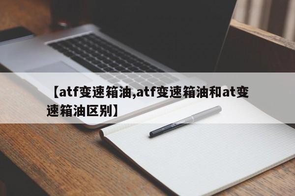 【atf变速箱油,atf变速箱油和at变速箱油区别】