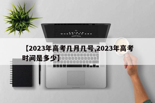 【2023年高考几月几号,2023年高考时间是多少】