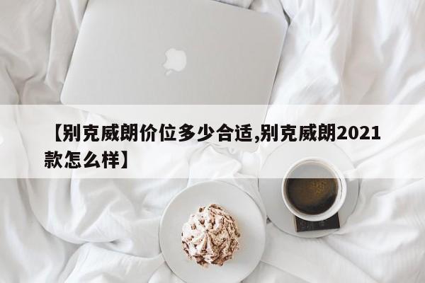 【别克威朗价位多少合适,别克威朗2021款怎么样】