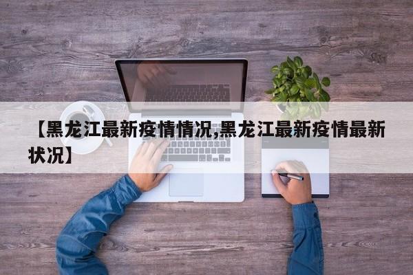 【黑龙江最新疫情情况,黑龙江最新疫情最新状况】