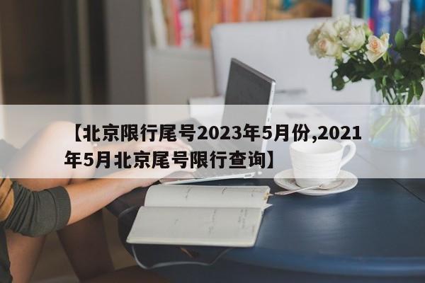 【北京限行尾号2023年5月份,2021年5月北京尾号限行查询】