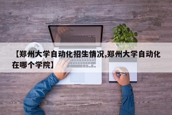 【郑州大学自动化招生情况,郑州大学自动化在哪个学院】