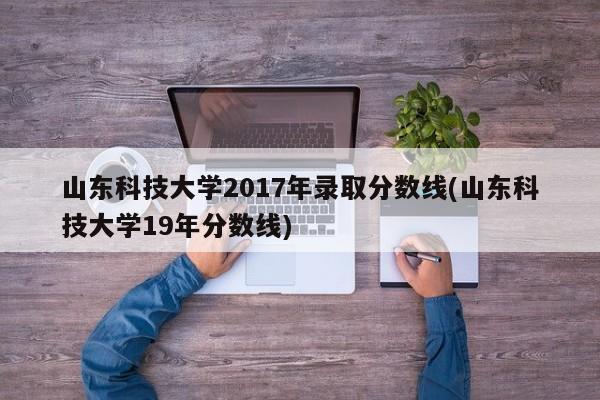 山东科技大学2017年录取分数线(山东科技大学19年分数线)