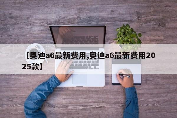 【奥迪a6最新费用,奥迪a6最新费用2025款】