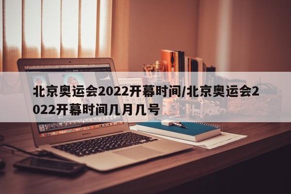北京奥运会2022开幕时间/北京奥运会2022开幕时间几月几号