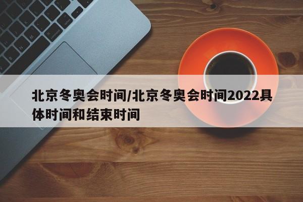 北京冬奥会时间/北京冬奥会时间2022具体时间和结束时间