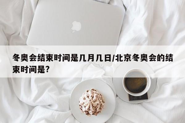 冬奥会结束时间是几月几日/北京冬奥会的结束时间是?