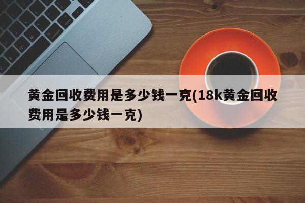 黄金回收费用是多少钱一克(18k黄金回收费用是多少钱一克)