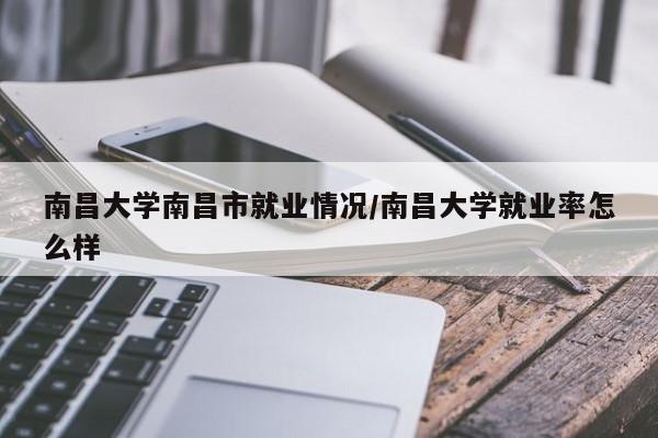 南昌大学南昌市就业情况/南昌大学就业率怎么样