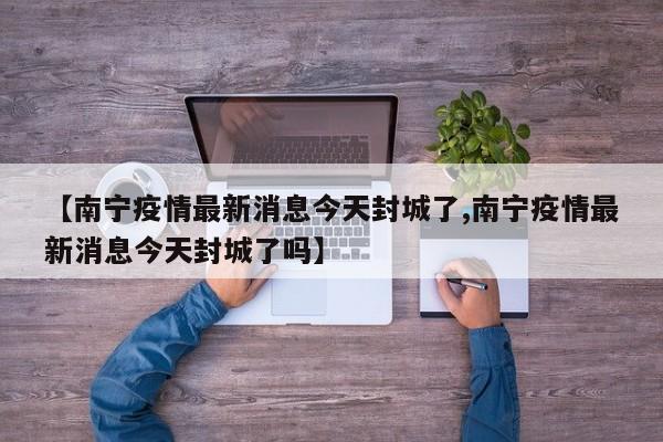 【南宁疫情最新消息今天封城了,南宁疫情最新消息今天封城了吗】